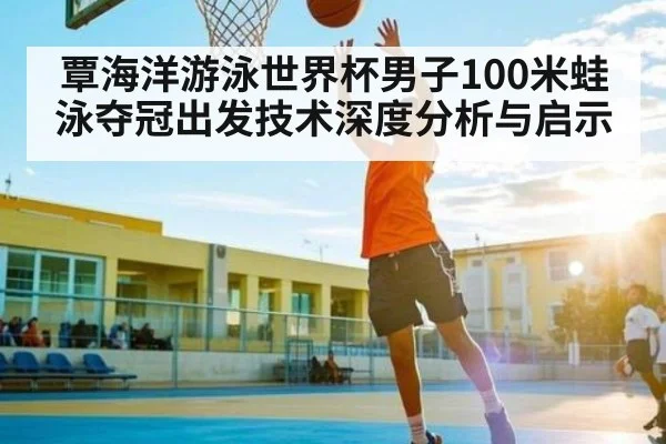 覃海洋游泳世界杯男子100米蛙泳夺冠出发技术深度分析与启示